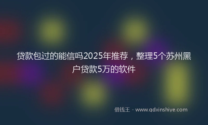 贷款包过的能信吗2025年推荐，整理5个苏州黑户贷款5万的软件