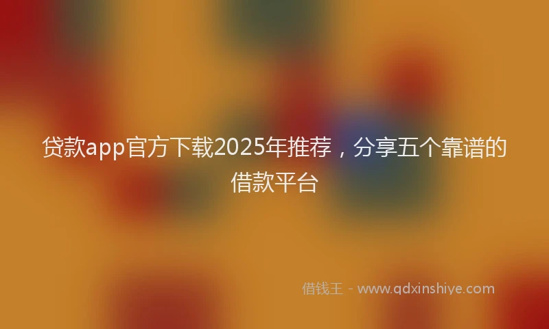 贷款app官方下载2025年推荐，分享五个靠谱的借款平台