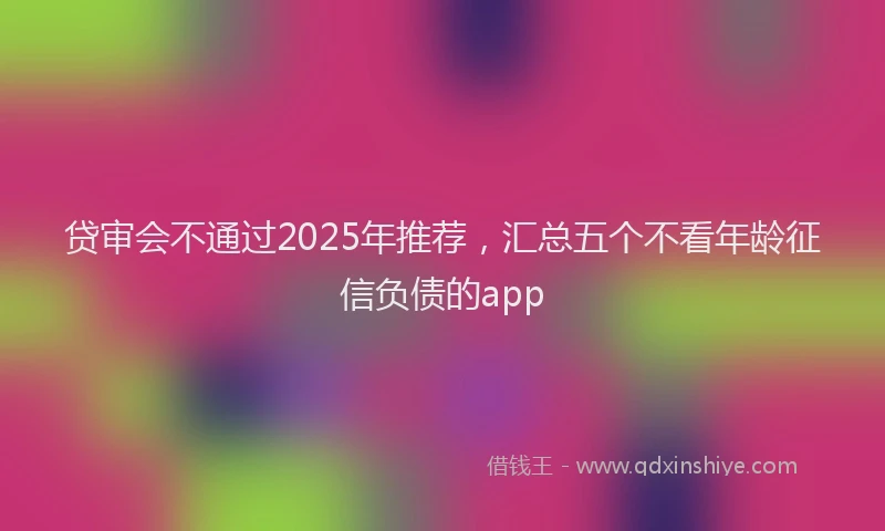 贷审会不通过2025年推荐，汇总五个不看年龄征信负债的app