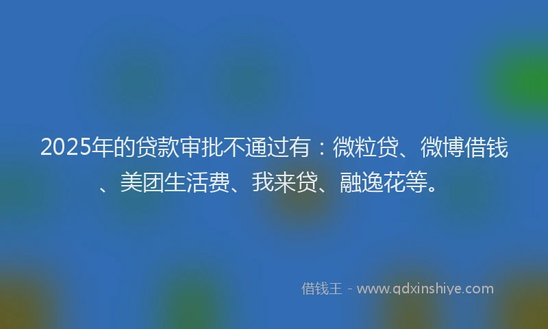 2025年的贷款审批不通过有：微粒贷、微博借钱、美团生活费、我来贷、融逸花等。