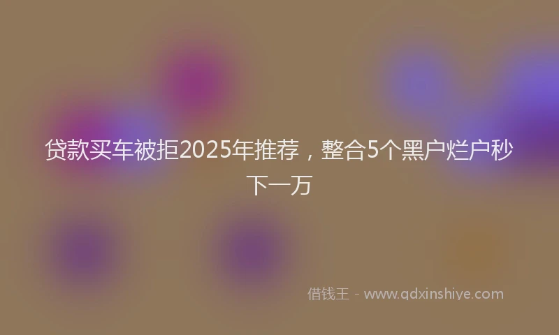 贷款买车被拒2025年推荐，整合5个黑户烂户秒下一万