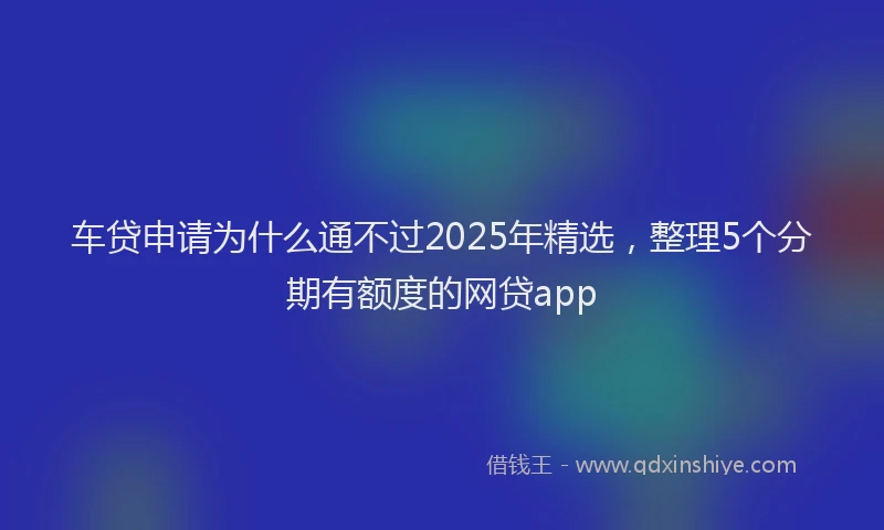 车贷申请为什么通不过2025年精选，整理5个分期有额度的网贷app