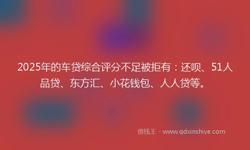 2025年的车贷综合评分不足被拒有：还呗、51人品贷、东方汇、小花钱包、人人贷等。