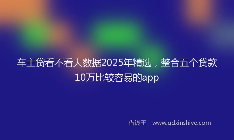 车主贷看不看大数据2025年精选，整合五个贷款10万比较容易的app
