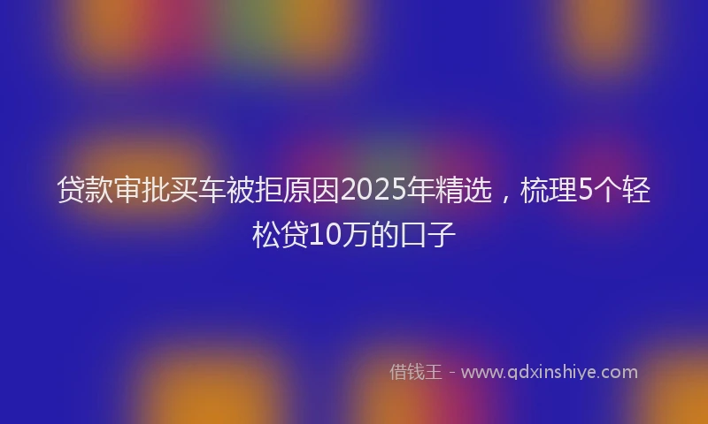 贷款审批买车被拒原因2025年精选，梳理5个轻松贷10万的口子