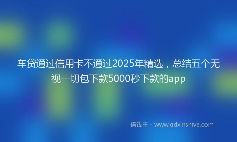 车贷通过信用卡不通过2025年精选，总结五个无视一切包下款5000秒下款的app