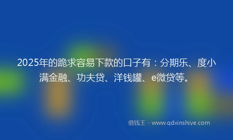 2025年的跪求容易下款的口子有：分期乐、度小满金融、功夫贷、洋钱罐、e微贷等。