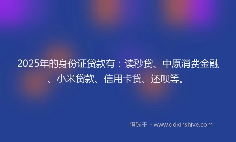 2025年的身份证贷款有：读秒贷、中原消费金融、小米贷款、信用卡贷、还呗等。