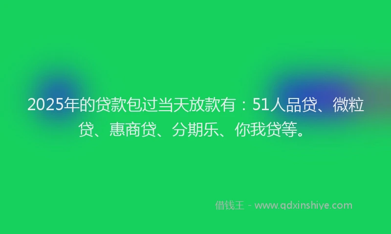 2025年的贷款包过当天放款有：51人品贷、微粒贷、惠商贷、分期乐、你我贷等。