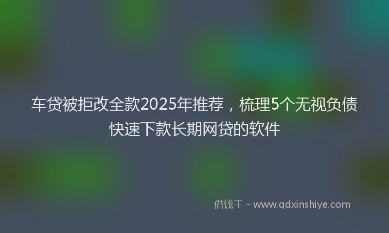 车贷被拒改全款2025年推荐，梳理5个无视负债快速下款长期网贷的软件