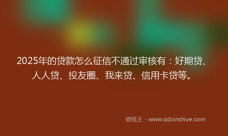 2025年的贷款怎么征信不通过审核有：好期贷、人人贷、投友圈、我来贷、信用卡贷等。
