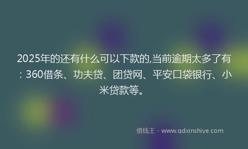 2025年的还有什么可以下款的,当前逾期太多了有：360借条、功夫贷、团贷网、平安口袋银行、小米贷款等。