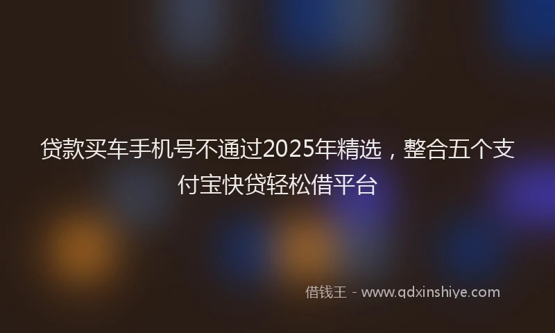 贷款买车手机号不通过2025年精选，整合五个支付宝快贷轻松借平台