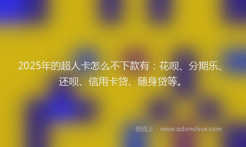 2025年的超人卡怎么不下款有：花呗、分期乐、还呗、信用卡贷、随身贷等。