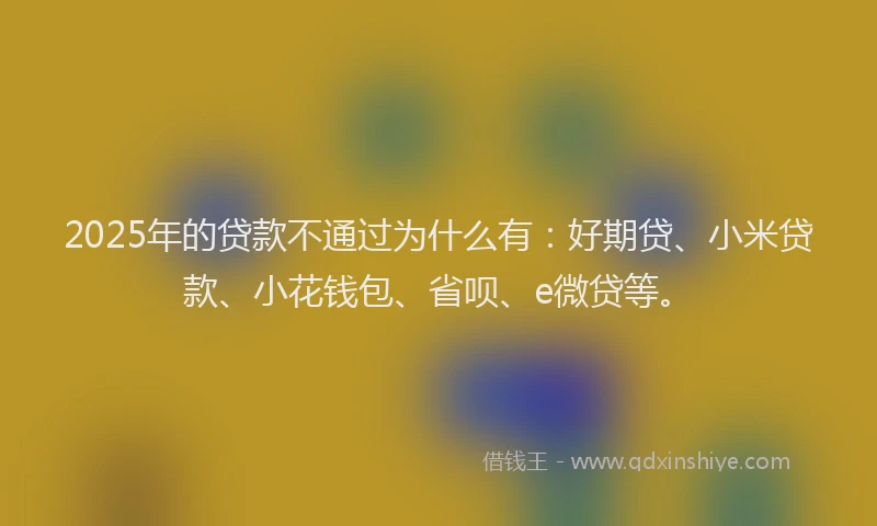 2025年的贷款不通过为什么有：好期贷、小米贷款、小花钱包、省呗、e微贷等。