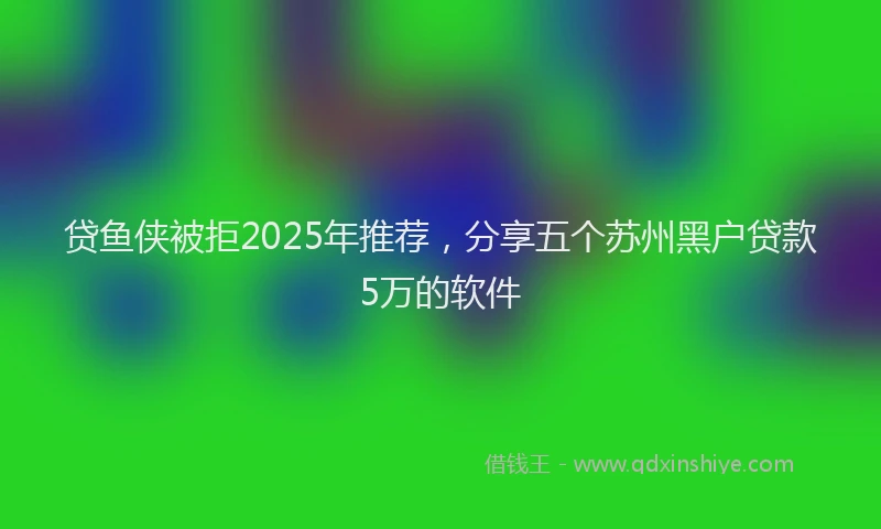 贷鱼侠被拒2025年推荐，分享五个苏州黑户贷款5万的软件