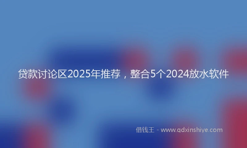 贷款讨论区2025年推荐，整合5个2024放水软件