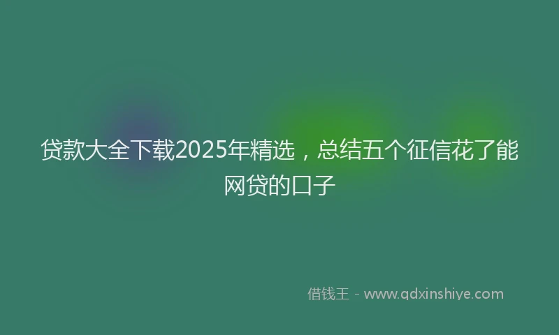 贷款大全下载2025年精选，总结五个征信花了能网贷的口子