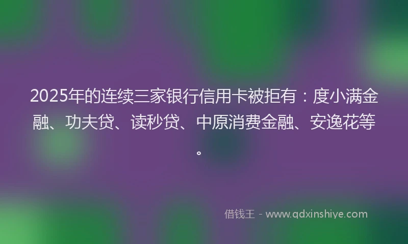 2025年的连续三家银行信用卡被拒有：度小满金融、功夫贷、读秒贷、中原消费金融、安逸花等。