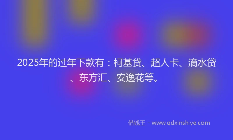 2025年的过年下款有：柯基贷、超人卡、滴水贷、东方汇、安逸花等。