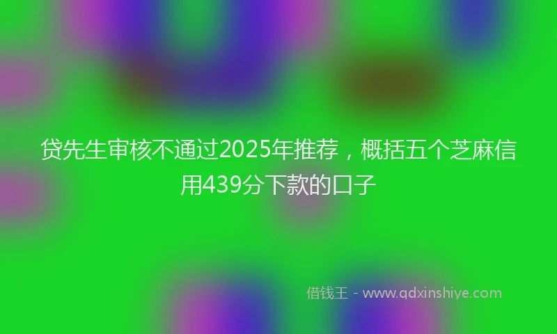 贷先生审核不通过2025年推荐，概括五个芝麻信用439分下款的口子