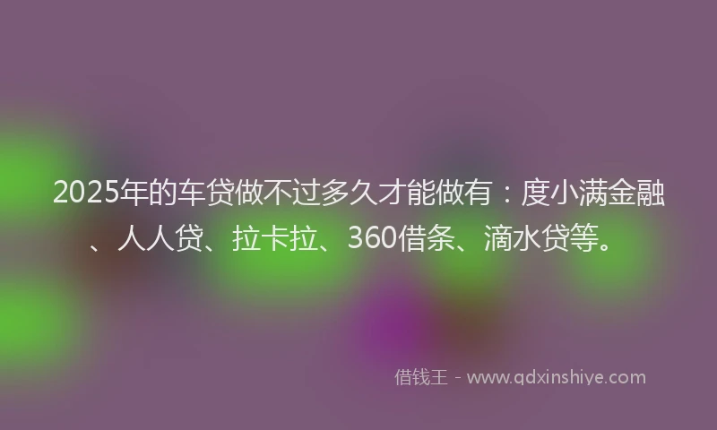 2025年的车贷做不过多久才能做有：度小满金融、人人贷、拉卡拉、360借条、滴水贷等。