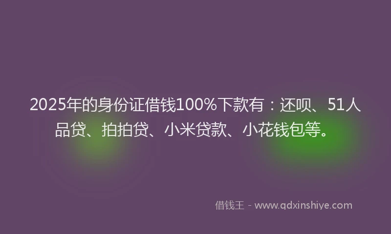 2025年的身份证借钱100%下款有：还呗、51人品贷、拍拍贷、小米贷款、小花钱包等。
