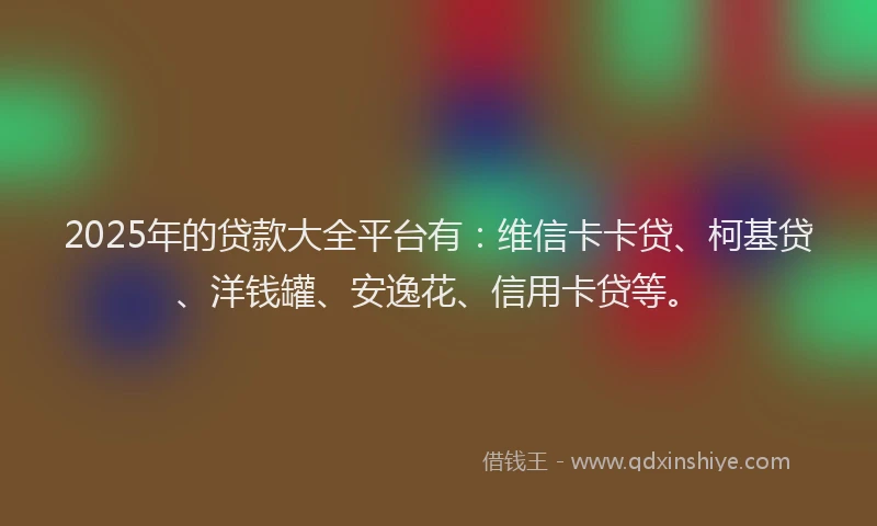 2025年的贷款大全平台有：维信卡卡贷、柯基贷、洋钱罐、安逸花、信用卡贷等。