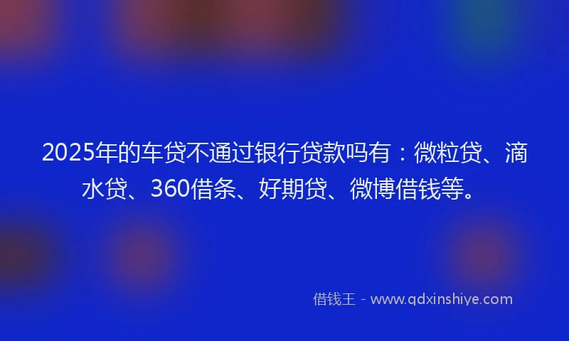 2025年的车贷不通过银行贷款吗有：微粒贷、滴水贷、360借条、好期贷、微博借钱等。