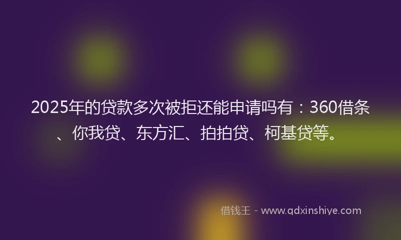 2025年的贷款多次被拒还能申请吗有：360借条、你我贷、东方汇、拍拍贷、柯基贷等。