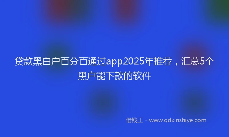贷款黑白户百分百通过app2025年推荐，汇总5个黑户能下款的软件