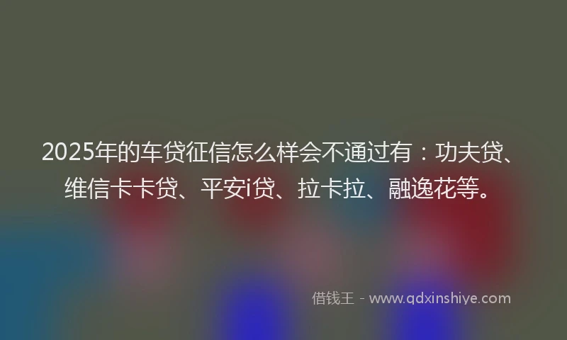 2025年的车贷征信怎么样会不通过有：功夫贷、维信卡卡贷、平安i贷、拉卡拉、融逸花等。
