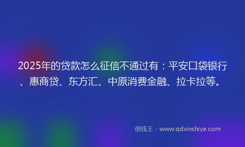2025年的贷款怎么征信不通过有：平安口袋银行、惠商贷、东方汇、中原消费金融、拉卡拉等。