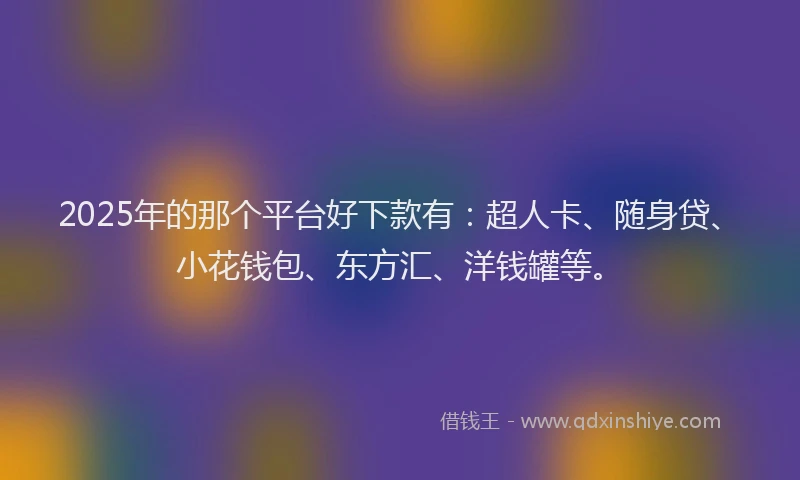 2025年的那个平台好下款有：超人卡、随身贷、小花钱包、东方汇、洋钱罐等。