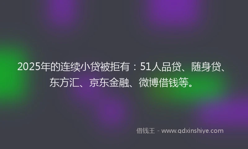2025年的连续小贷被拒有：51人品贷、随身贷、东方汇、京东金融、微博借钱等。