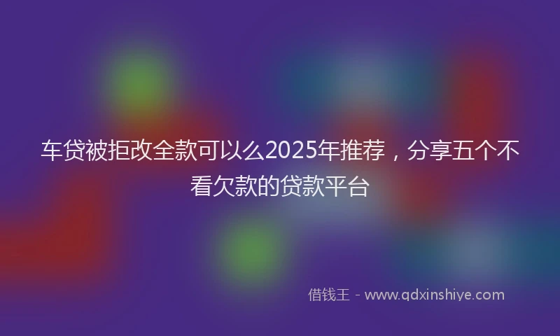 车贷被拒改全款可以么2025年推荐，分享五个不看欠款的贷款平台