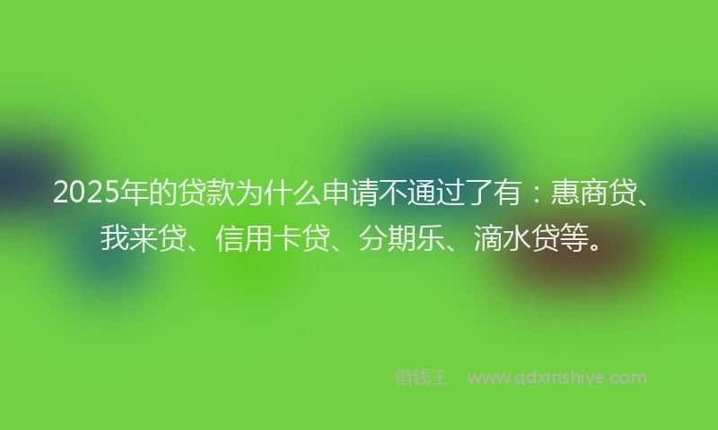 2025年的贷款为什么申请不通过了有：惠商贷、我来贷、信用卡贷、分期乐、滴水贷等。