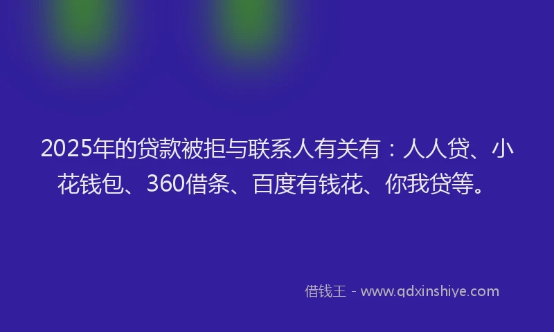 2025年的贷款被拒与联系人有关有：人人贷、小花钱包、360借条、百度有钱花、你我贷等。