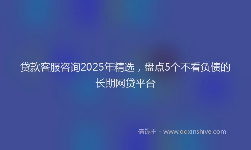 贷款客服咨询2025年精选，盘点5个不看负债的长期网贷平台