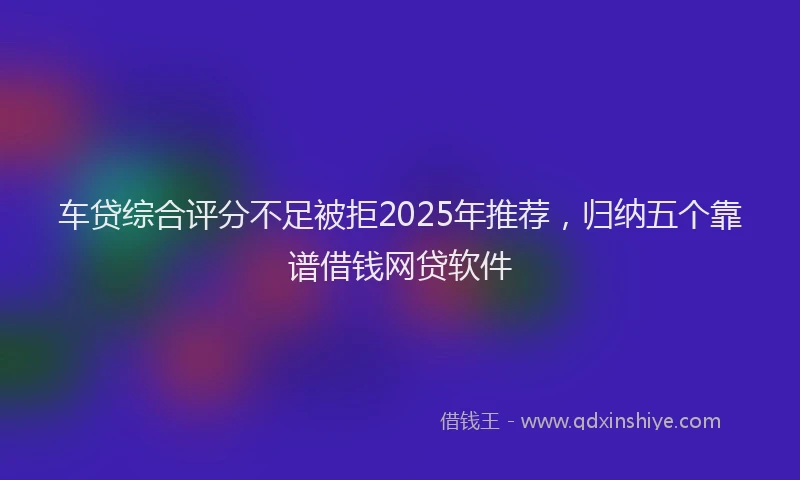车贷综合评分不足被拒2025年推荐，归纳五个靠谱借钱网贷软件