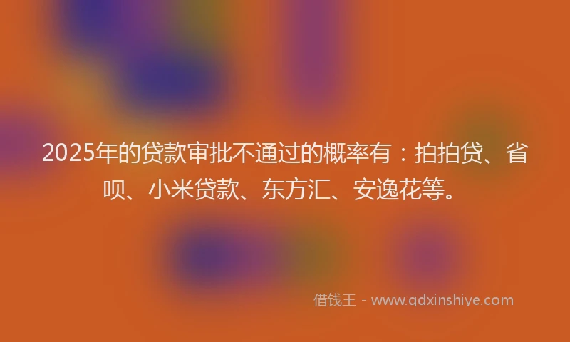 2025年的贷款审批不通过的概率有：拍拍贷、省呗、小米贷款、东方汇、安逸花等。