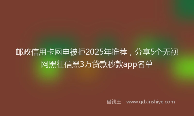邮政信用卡网申被拒2025年推荐，分享5个无视网黑征信黑3万贷款秒款app名单