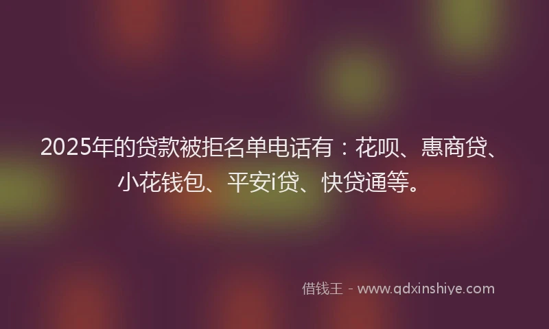 2025年的贷款被拒名单电话有：花呗、惠商贷、小花钱包、平安i贷、快贷通等。