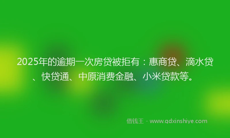 2025年的逾期一次房贷被拒有：惠商贷、滴水贷、快贷通、中原消费金融、小米贷款等。