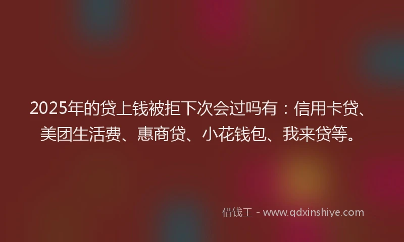 2025年的贷上钱被拒下次会过吗有：信用卡贷、美团生活费、惠商贷、小花钱包、我来贷等。