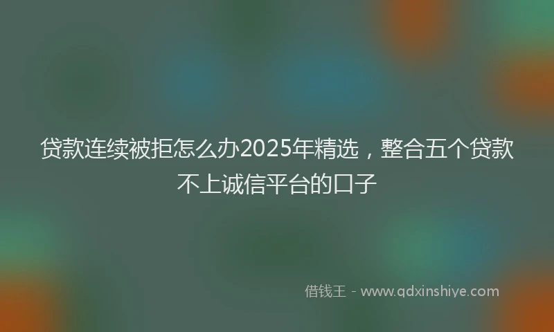 贷款连续被拒怎么办2025年精选，整合五个贷款不上诚信平台的口子