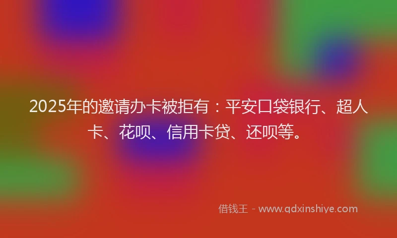 2025年的邀请办卡被拒有：平安口袋银行、超人卡、花呗、信用卡贷、还呗等。