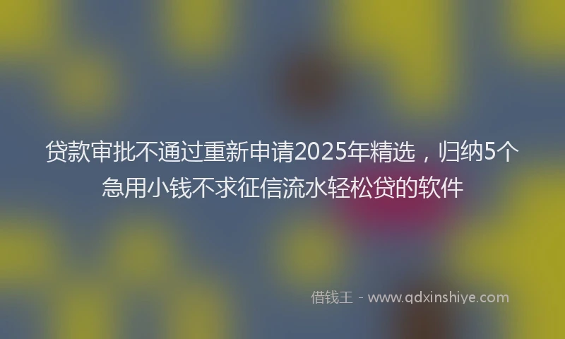 贷款审批不通过重新申请2025年精选，归纳5个急用小钱不求征信流水轻松贷的软件