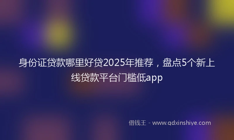 身份证贷款哪里好贷2025年推荐，盘点5个新上线贷款平台门槛低app