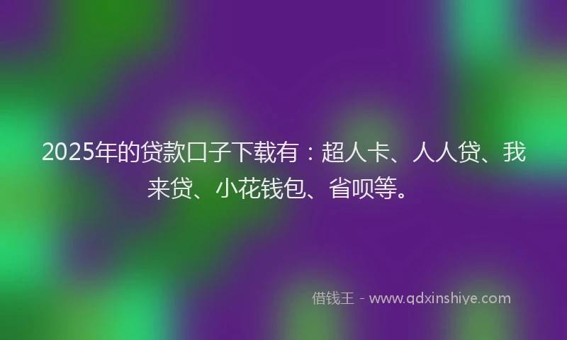 2025年的贷款口子下载有：超人卡、人人贷、我来贷、小花钱包、省呗等。